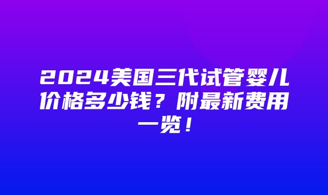 2024美国三代试管婴儿价格多少钱？附最新费用一览！