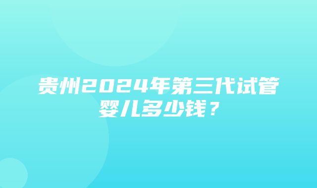 贵州2024年第三代试管婴儿多少钱？