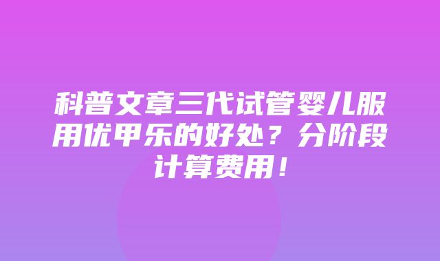 科普文章三代试管婴儿服用优甲乐的好处？分阶段计算费用！