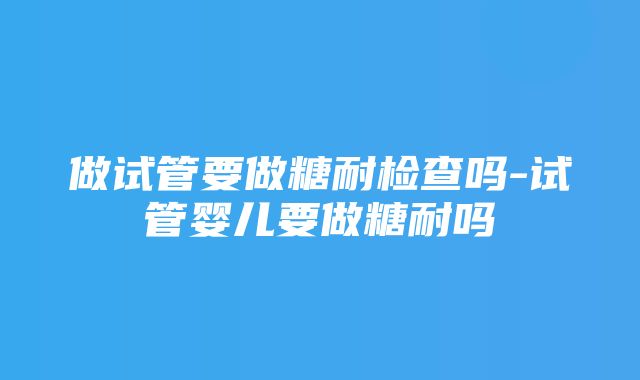 做试管要做糖耐检查吗-试管婴儿要做糖耐吗