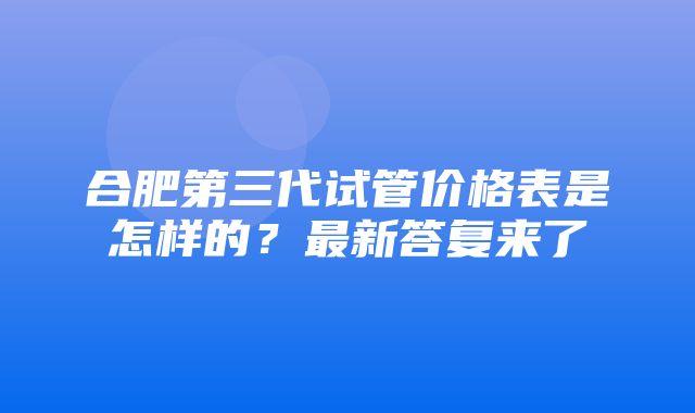 合肥第三代试管价格表是怎样的？最新答复来了