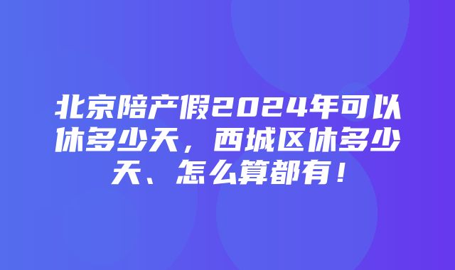 北京陪产假2024年可以休多少天，西城区休多少天、怎么算都有！