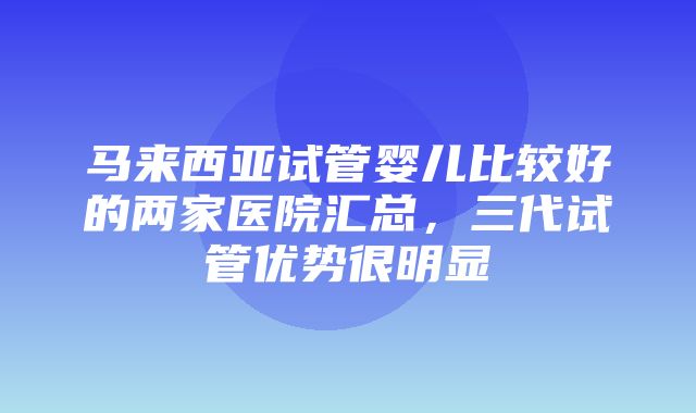 马来西亚试管婴儿比较好的两家医院汇总，三代试管优势很明显