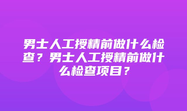 男士人工授精前做什么检查？男士人工授精前做什么检查项目？