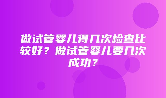 做试管婴儿得几次检查比较好？做试管婴儿要几次成功？