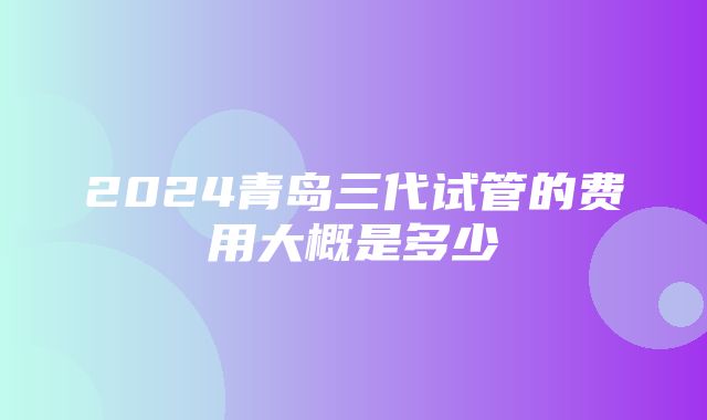 2024青岛三代试管的费用大概是多少