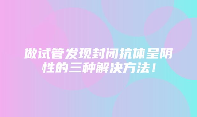 做试管发现封闭抗体呈阴性的三种解决方法！