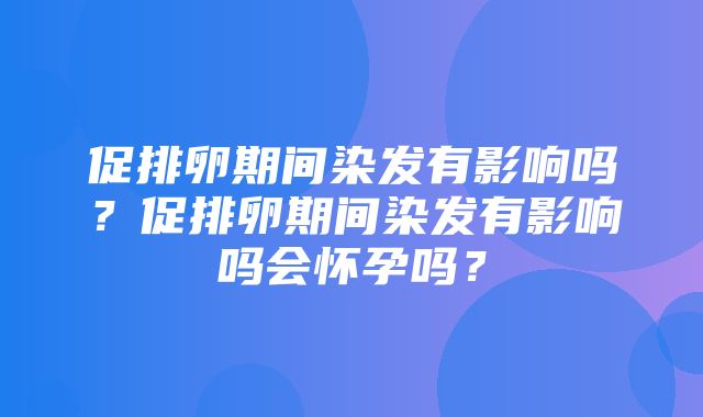 促排卵期间染发有影响吗？促排卵期间染发有影响吗会怀孕吗？