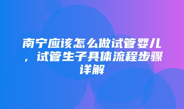 南宁应该怎么做试管婴儿，试管生子具体流程步骤详解