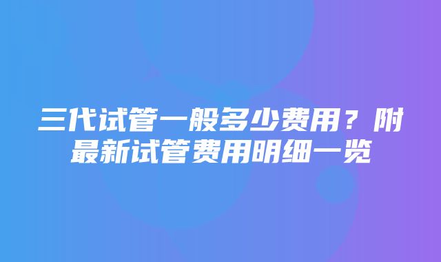 三代试管一般多少费用？附最新试管费用明细一览