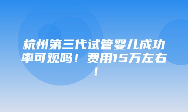 杭州第三代试管婴儿成功率可观吗！费用15万左右！