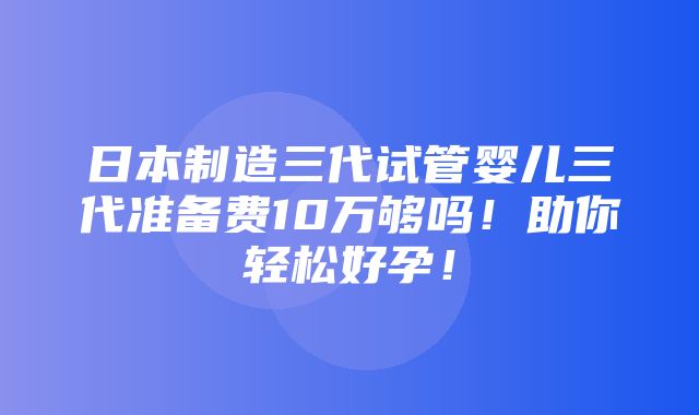 日本制造三代试管婴儿三代准备费10万够吗！助你轻松好孕！