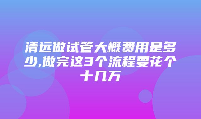 清远做试管大概费用是多少,做完这3个流程要花个十几万