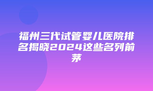 福州三代试管婴儿医院排名揭晓2024这些名列前茅