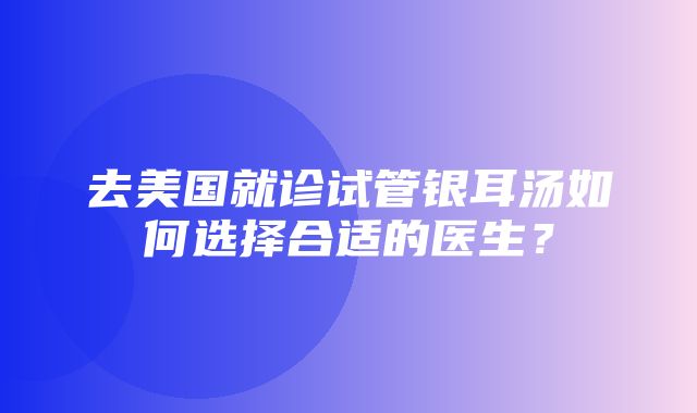 去美国就诊试管银耳汤如何选择合适的医生？