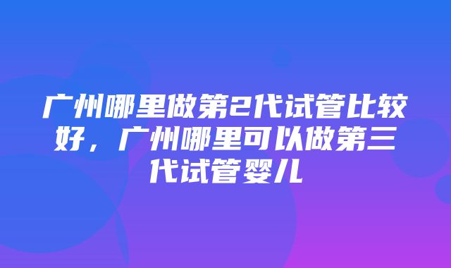 广州哪里做第2代试管比较好，广州哪里可以做第三代试管婴儿