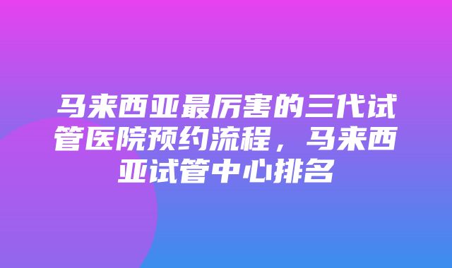 马来西亚最厉害的三代试管医院预约流程，马来西亚试管中心排名