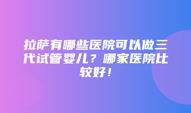 拉萨有哪些医院可以做三代试管婴儿？哪家医院比较好！