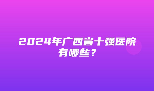 2024年广西省十强医院有哪些？