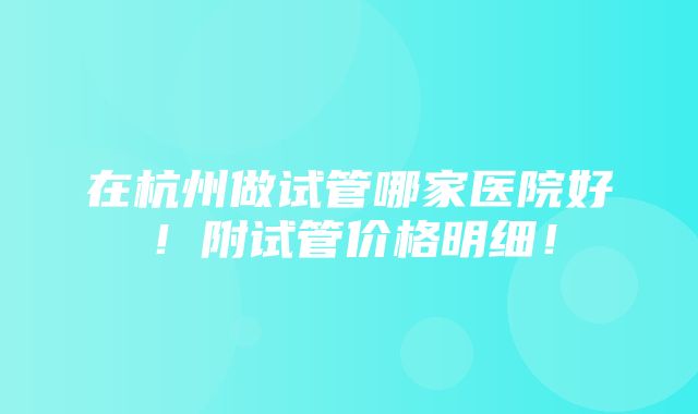 在杭州做试管哪家医院好！附试管价格明细！