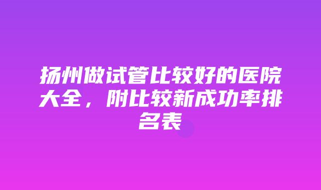 扬州做试管比较好的医院大全，附比较新成功率排名表