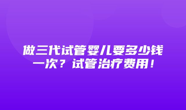 做三代试管婴儿要多少钱一次？试管治疗费用！