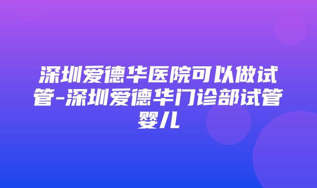 深圳爱德华医院可以做试管-深圳爱德华门诊部试管婴儿