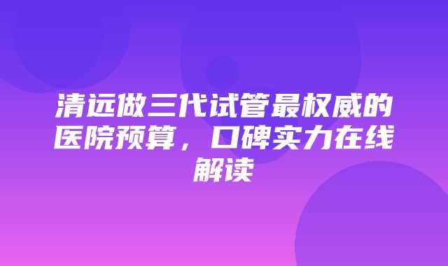 清远做三代试管最权威的医院预算，口碑实力在线解读