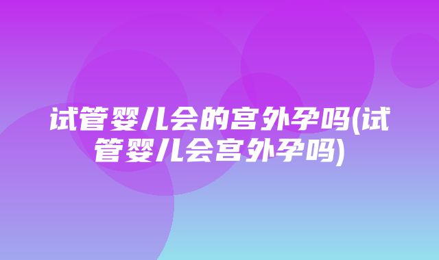 试管婴儿会的宫外孕吗(试管婴儿会宫外孕吗)