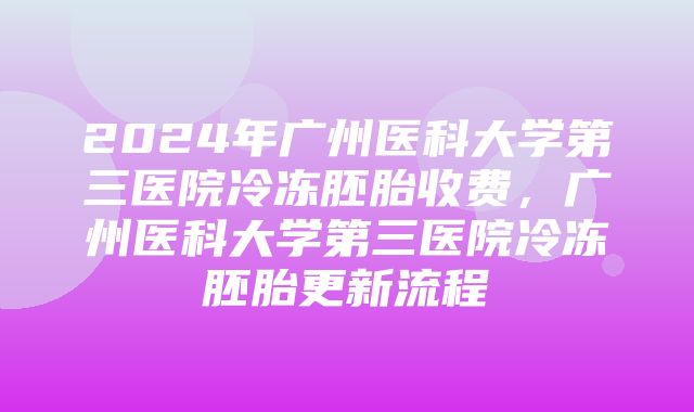 2024年广州医科大学第三医院冷冻胚胎收费，广州医科大学第三医院冷冻胚胎更新流程