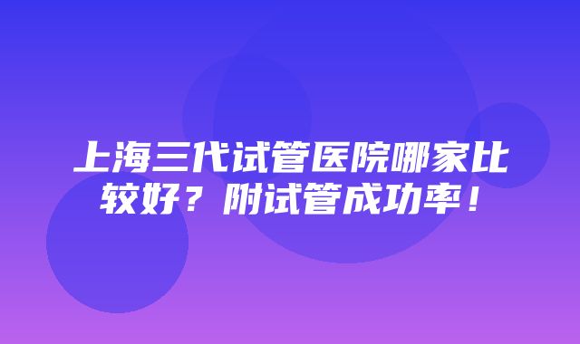 上海三代试管医院哪家比较好？附试管成功率！