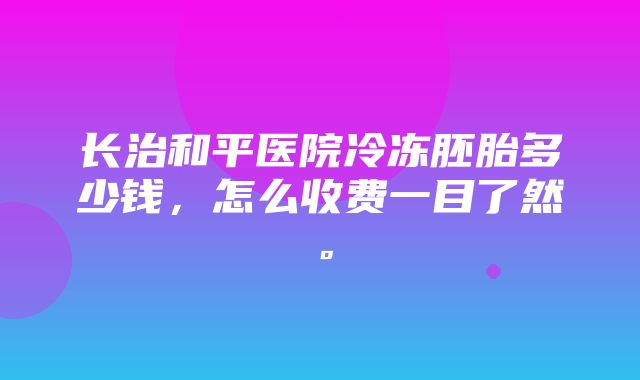 长治和平医院冷冻胚胎多少钱，怎么收费一目了然。