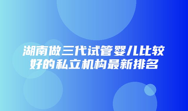 湖南做三代试管婴儿比较好的私立机构最新排名