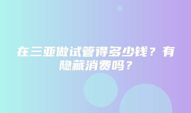 在三亚做试管得多少钱？有隐藏消费吗？