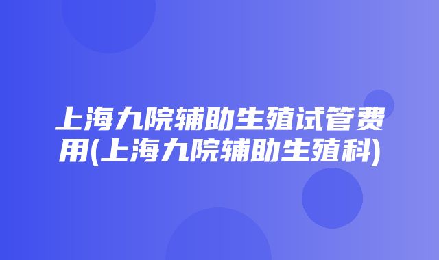 上海九院辅助生殖试管费用(上海九院辅助生殖科)