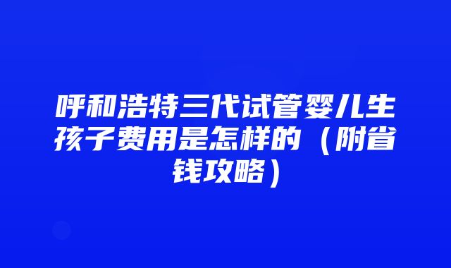 呼和浩特三代试管婴儿生孩子费用是怎样的（附省钱攻略）