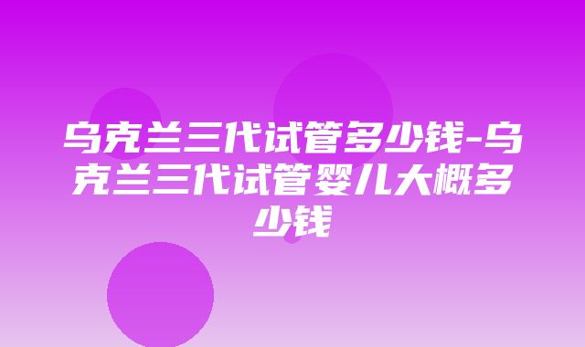 乌克兰三代试管多少钱-乌克兰三代试管婴儿大概多少钱