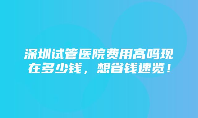 深圳试管医院费用高吗现在多少钱，想省钱速览！