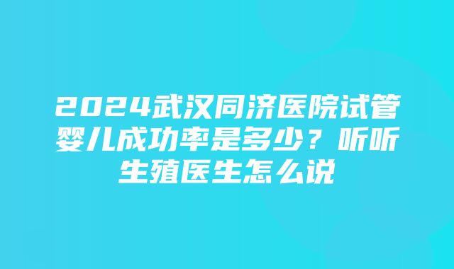 2024武汉同济医院试管婴儿成功率是多少？听听生殖医生怎么说