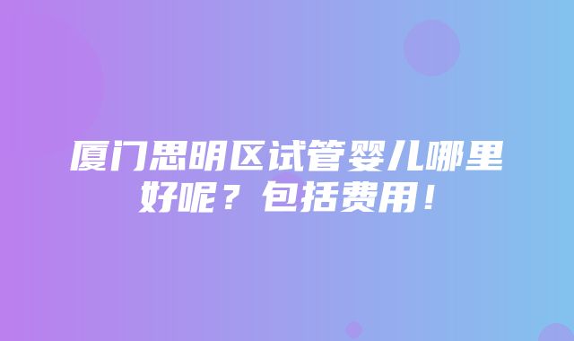 厦门思明区试管婴儿哪里好呢？包括费用！