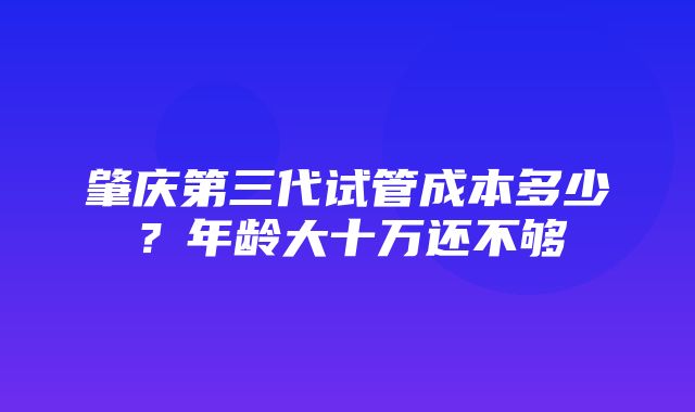 肇庆第三代试管成本多少？年龄大十万还不够