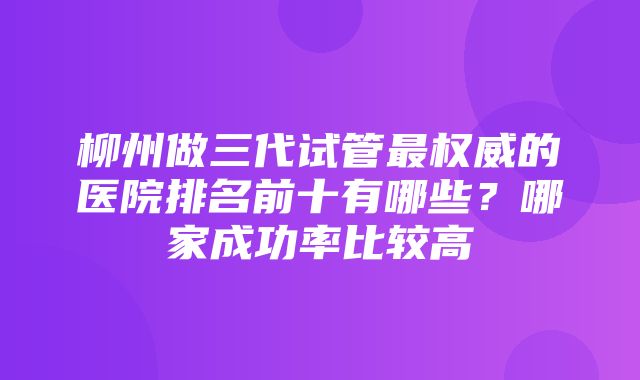 柳州做三代试管最权威的医院排名前十有哪些？哪家成功率比较高