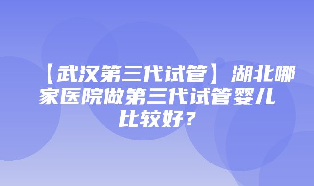 【武汉第三代试管】湖北哪家医院做第三代试管婴儿比较好？