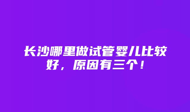 长沙哪里做试管婴儿比较好，原因有三个！