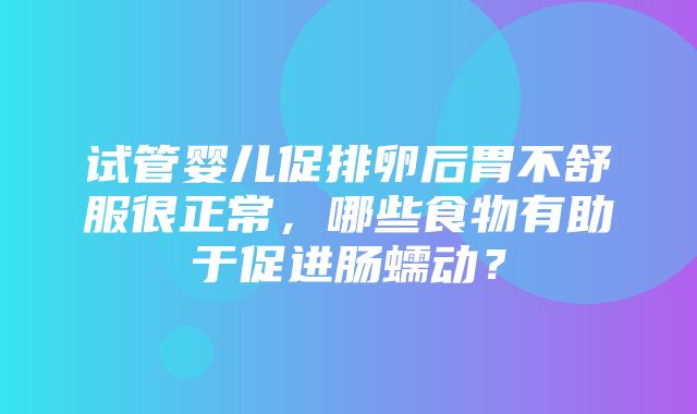 试管婴儿促排卵后胃不舒服很正常，哪些食物有助于促进肠蠕动？