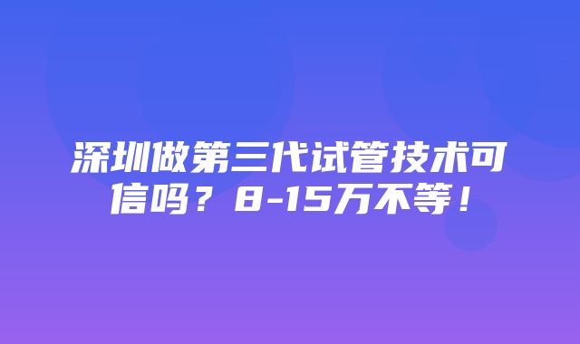 深圳做第三代试管技术可信吗？8-15万不等！