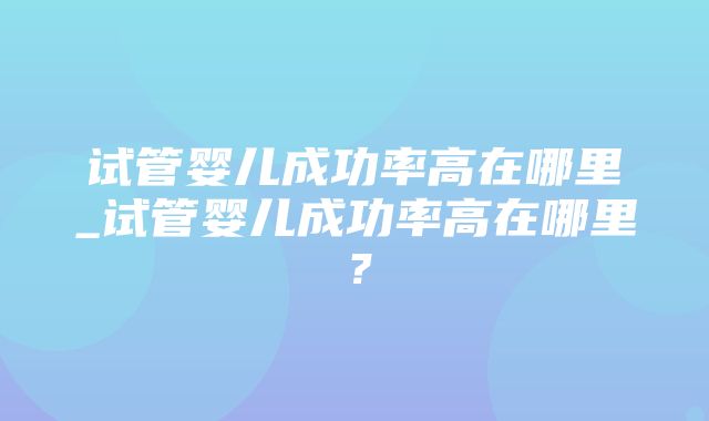 试管婴儿成功率高在哪里_试管婴儿成功率高在哪里？