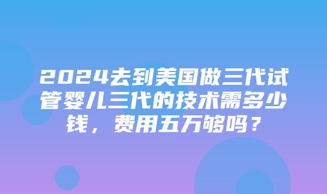 2024去到美国做三代试管婴儿三代的技术需多少钱，费用五万够吗？