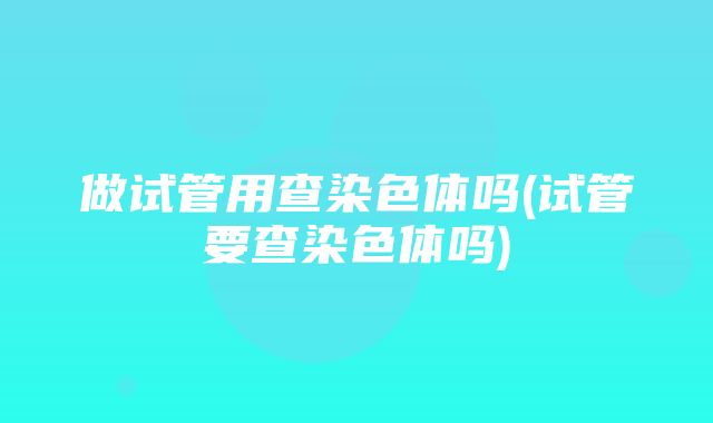 做试管用查染色体吗(试管要查染色体吗)