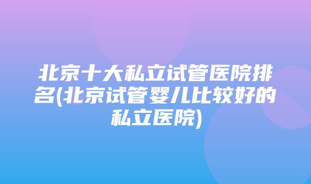 北京十大私立试管医院排名(北京试管婴儿比较好的私立医院)